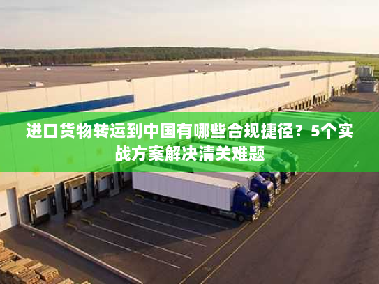 进口货物转运到中国有哪些合规捷径？5个实战方案解决清关难题