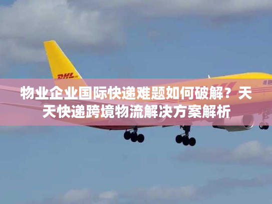 物业企业国际快递难题如何破解？天天快递跨境物流解决方案解析