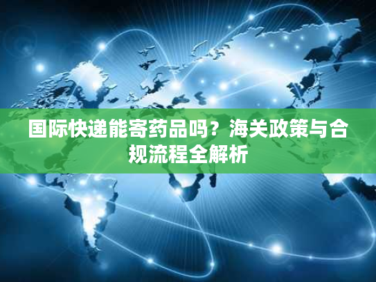 国际快递能寄药品吗？海关政策与合规流程全解析