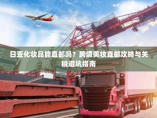 日亚化妆品能直邮吗?跨境美妆直邮攻略与关税避坑指南 日亚化妆品能直邮吗?跨境美妆直邮攻略与关税避坑指南