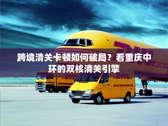 跨境清关卡顿如何破局?看重庆中环的双核清关引擎 跨境清关卡顿如何破局?看重庆中环的双核清关引擎