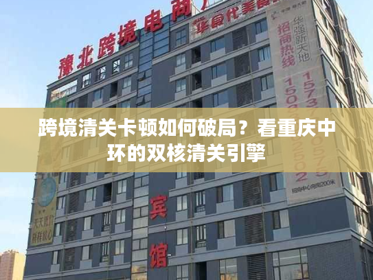 跨境清关卡顿如何破局?看重庆中环的双核清关引擎 跨境清关卡顿如何破局?看重庆中环的双核清关引擎