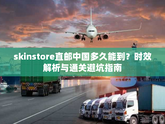 skinstore直邮中国多久能到？时效解析与通关避坑指南
