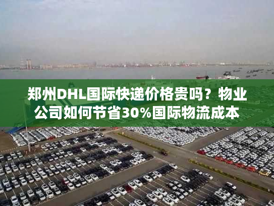 郑州DHL国际快递价格贵吗？物业公司如何节省30%国际物流成本