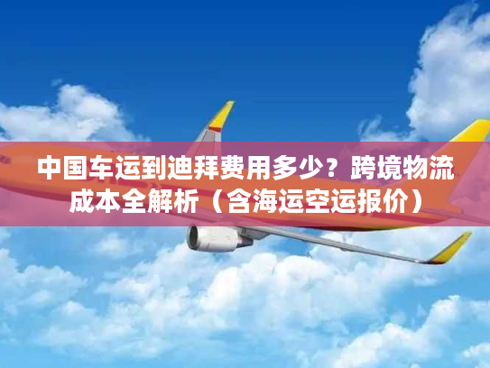 中国车运到迪拜费用多少?跨境物流成本全解析(含海运空运报价) 中国车运到迪拜费用多少?跨境物流成本全解析(含海运空运报价)