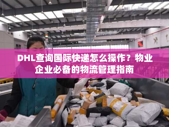 DHL查询国际快递怎么操作？物业企业必备的物流管理指南