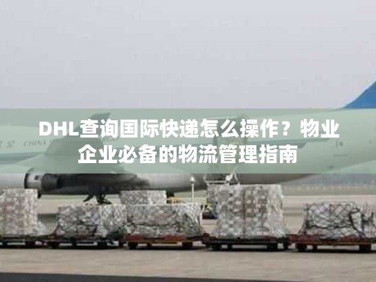 DHL查询国际快递怎么操作？物业企业必备的物流管理指南
