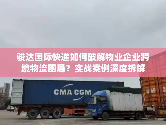 骏达国际快递如何破解物业企业跨境物流困局？实战案例深度拆解