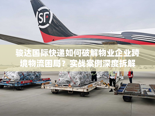 骏达国际快递如何破解物业企业跨境物流困局？实战案例深度拆解