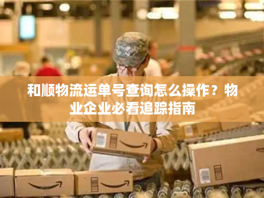 和顺物流运单号查询怎么操作？物业企业必看追踪指南