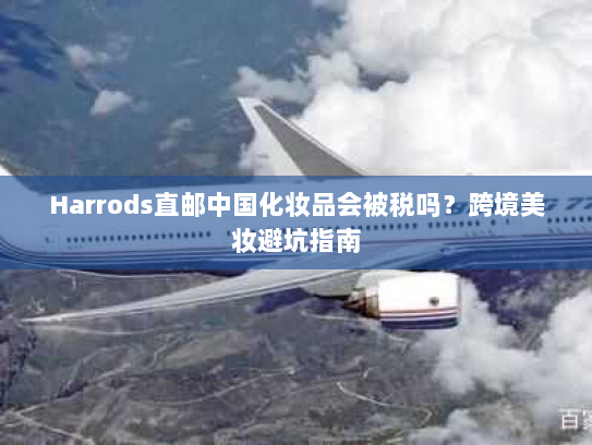 Harrods直邮中国化妆品会被税吗？跨境美妆避坑指南