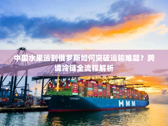 中国水果运到俄罗斯如何突破运输难题？跨境冷链全流程解析