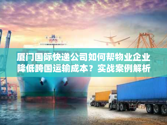 厦门国际快递公司如何帮物业企业降低跨国运输成本？实战案例解析