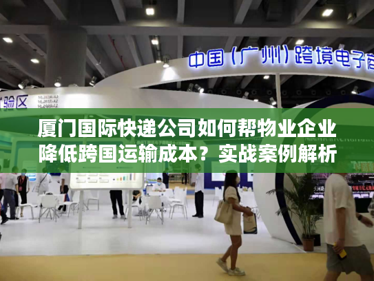 厦门国际快递公司如何帮物业企业降低跨国运输成本？实战案例解析
