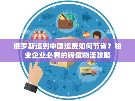 俄罗斯运到中国运费如何节省？物业企业必看的跨境物流攻略
