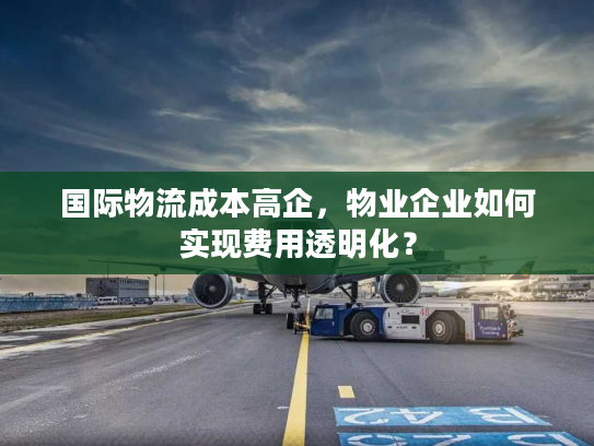 国际物流成本高企，物业企业如何实现费用透明化？