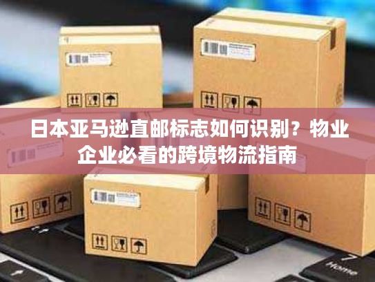 日本亚马逊直邮标志如何识别？物业企业必看的跨境物流指南