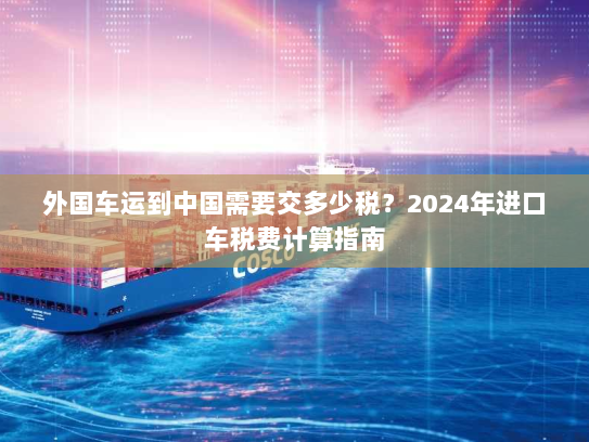 外国车运到中国需要交多少税？2024年进口车税费计算指南