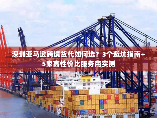 深圳亚马逊跨境货代如何选？3个避坑指南+5家高性价比服务商实测