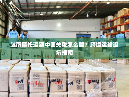 越南摩托运到中国关税怎么算？跨境运输避坑指南