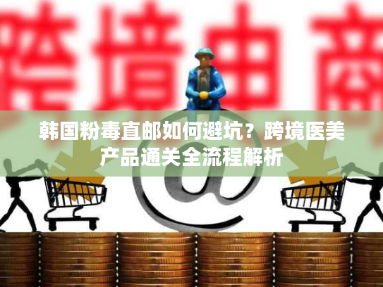 韩国粉毒直邮如何避坑？跨境医美产品通关全流程解析