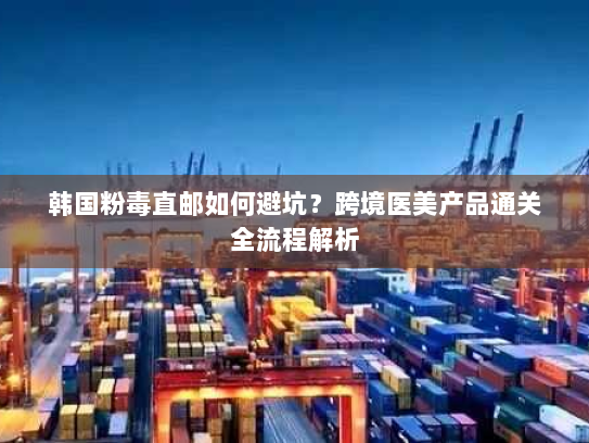 韩国粉毒直邮如何避坑？跨境医美产品通关全流程解析