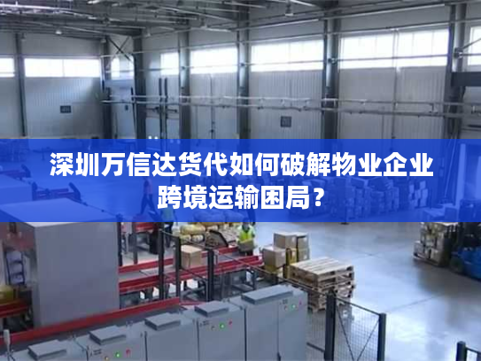 深圳万信达货代如何破解物业企业跨境运输困局? 深圳万信达货代如何破解物业企业跨境运输困局?
