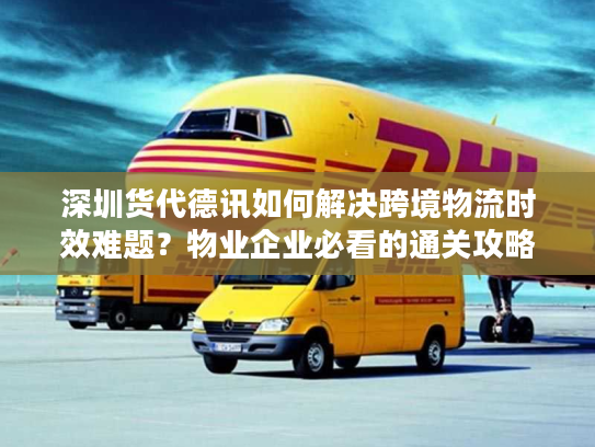 深圳货代德讯如何解决跨境物流时效难题？物业企业必看的通关攻略