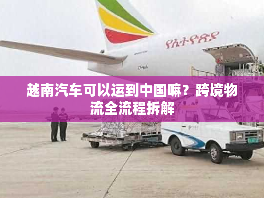越南汽车可以运到中国嘛？跨境物流全流程拆解