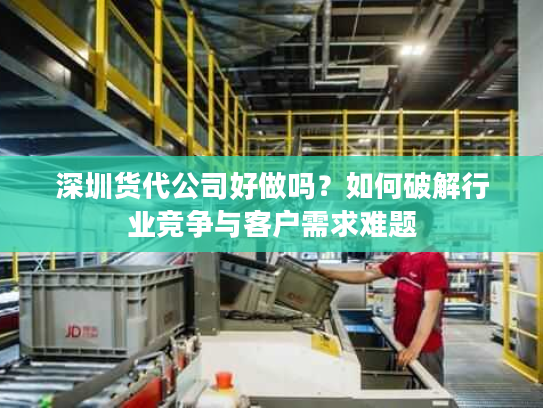 深圳货代公司好做吗？如何破解行业竞争与客户需求难题