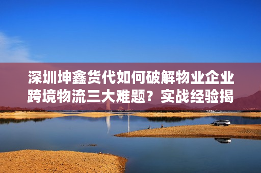 深圳坤鑫货代如何破解物业企业跨境物流三大难题？实战经验揭秘