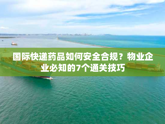国际快递药品如何安全合规？物业企业必知的7个通关技巧