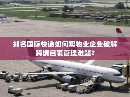 知名国际快递如何帮物业企业破解跨境包裹管理难题？