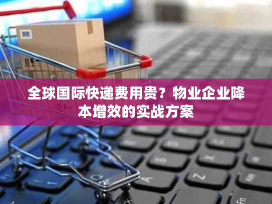 全球国际快递费用贵？物业企业降本增效的实战方案