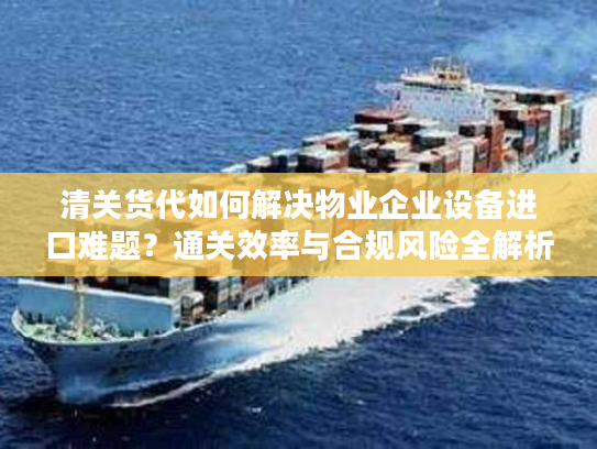 清关货代如何解决物业企业设备进口难题?通关效率与合规风险全解析 清关货代如何解决物业企业设备进口难题?通关效率与合规风险全解析