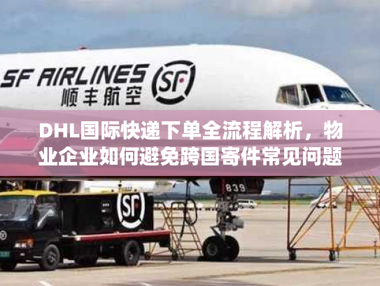 DHL国际快递下单全流程解析，物业企业如何避免跨国寄件常见问题？