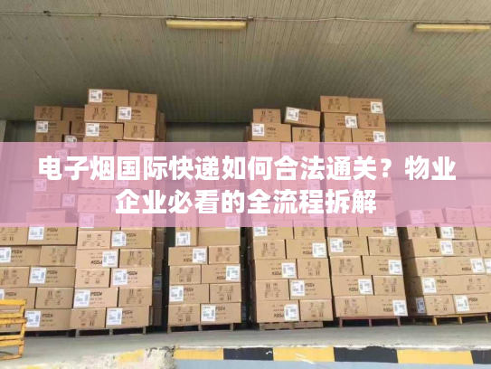 电子烟国际快递如何合法通关？物业企业必看的全流程拆解