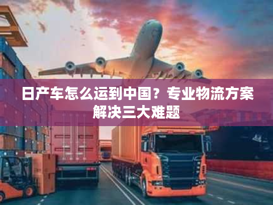 日产车怎么运到中国？专业物流方案解决三大难题