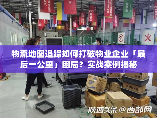 物流地图追踪如何打破物业企业「最后一公里」困局？实战案例揭秘