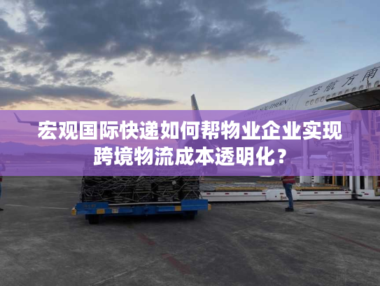 宏观国际快递如何帮物业企业实现跨境物流成本透明化？