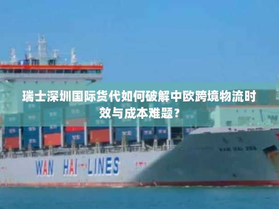 瑞士深圳国际货代如何破解中欧跨境物流时效与成本难题？