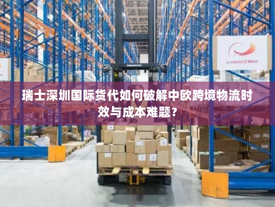 瑞士深圳国际货代如何破解中欧跨境物流时效与成本难题？