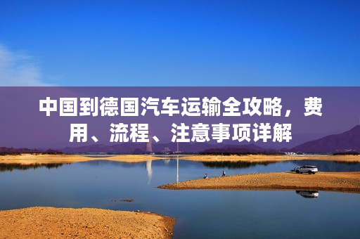 中国到德国汽车运输全攻略，费用、流程、注意事项详解
