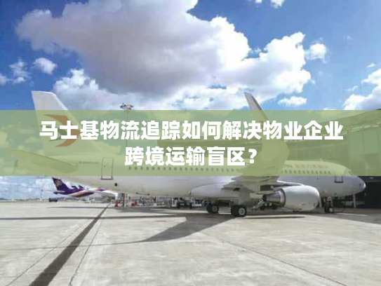 马士基物流追踪如何解决物业企业跨境运输盲区？