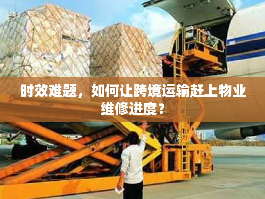 时效难题，如何让跨境运输赶上物业维修进度？