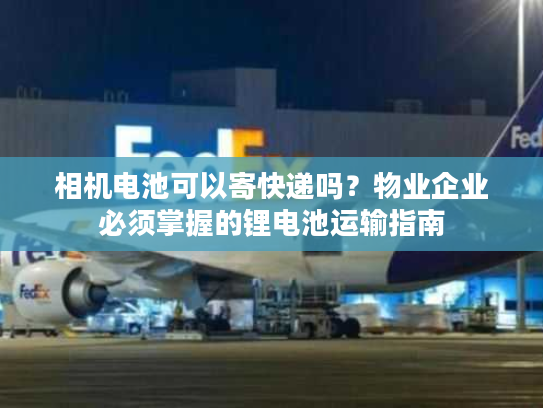 相机电池可以寄快递吗？物业企业必须掌握的锂电池运输指南