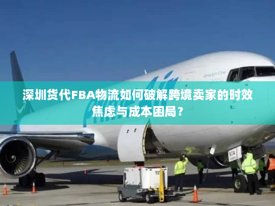 深圳货代FBA物流如何破解跨境卖家的时效焦虑与成本困局？