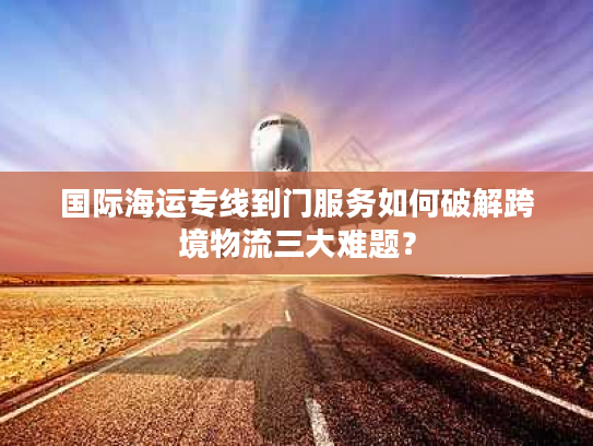 国际海运专线到门服务如何破解跨境物流三大难题? 国际海运专线到门服务如何破解跨境物流三大难题?