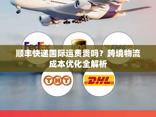 顺丰快递国际运费贵吗?跨境物流成本优化全解析 顺丰快递国际运费贵吗?跨境物流成本优化全解析