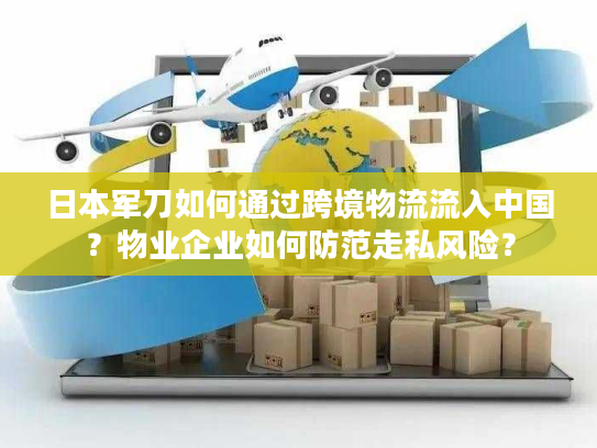 日本军刀如何通过跨境物流流入中国？物业企业如何防范走私风险？